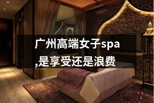 广州高端女子spa,是享受还是浪费