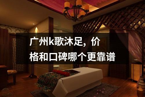 广州k歌沐足, 价格和口碑哪个更靠谱