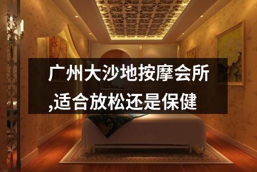 广州大沙地按摩会所,适合放松还是保健