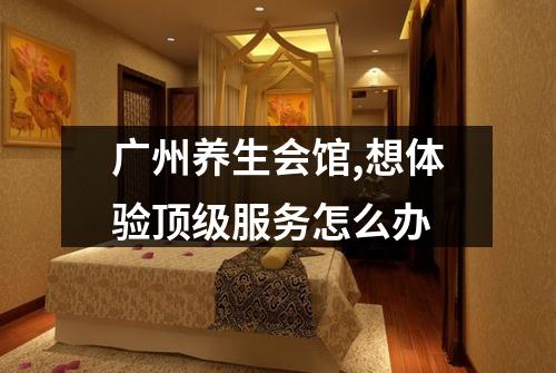 广州养生会馆,想体验顶级服务怎么办