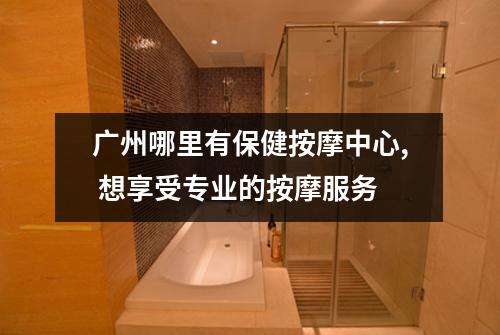 广州哪里有保健按摩中心, 想享受专业的按摩服务