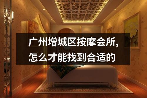 广州增城区按摩会所,怎么才能找到合适的