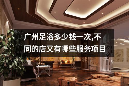 广州足浴多少钱一次,不同的店又有哪些服务项目