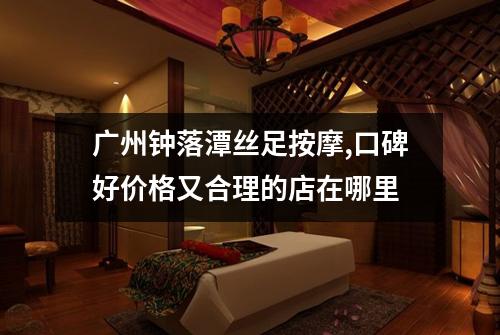 广州钟落潭丝足按摩,口碑好价格又合理的店在哪里