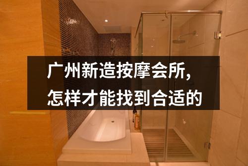 广州新造按摩会所,怎样才能找到合适的