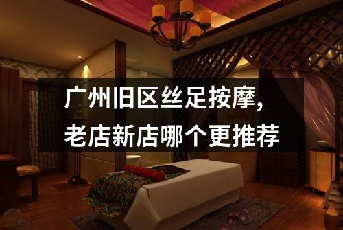 广州旧区丝足按摩,老店新店哪个更推荐
