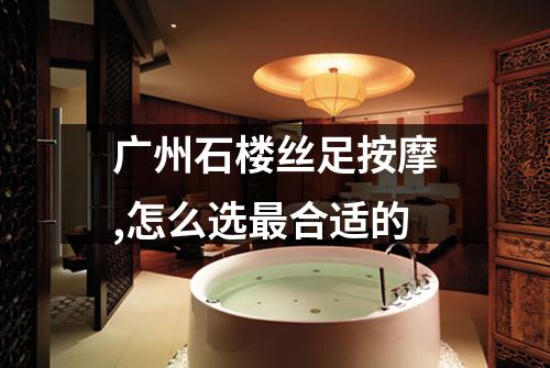 广州石楼丝足按摩,怎么选最合适的
