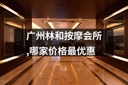 广州林和按摩会所,哪家价格最优惠
