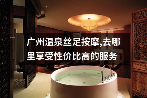 广州温泉丝足按摩,去哪里享受性价比高的服务