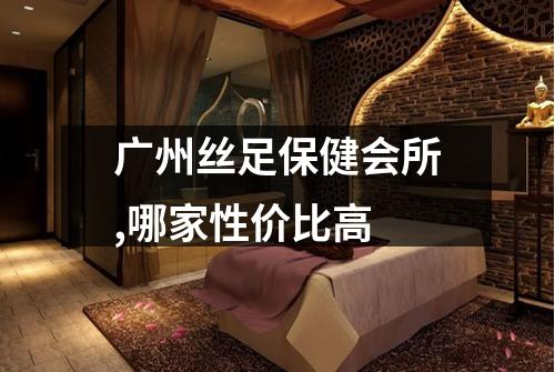 广州丝足保健会所,哪家性价比高
