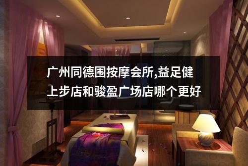 广州同德围按摩会所,益足健上步店和骏盈广场店哪个更好