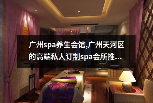 广州spa养生会馆,广州天河区的高端私人订制spa会所推荐