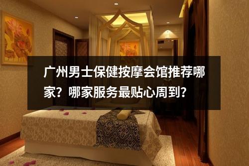 广州男士保健按摩会馆推荐哪家？哪家服务最贴心周到？
