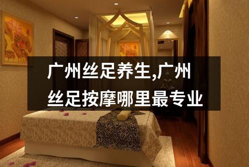 广州丝足养生,广州丝足按摩哪里最专业