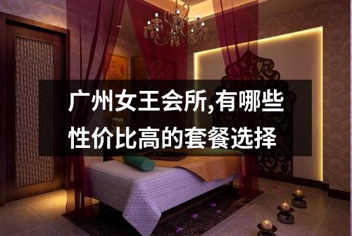 广州女王会所,有哪些性价比高的套餐选择