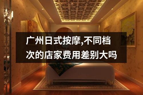 广州日式按摩,不同档次的店家费用差别大吗