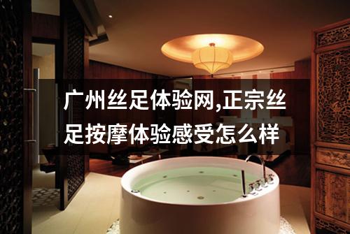 广州丝足体验网,正宗丝足按摩体验感受怎么样