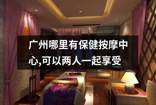 广州哪里有保健按摩中心,可以两人一起享受
