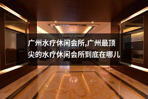 广州水疗休闲会所,广州最顶尖的水疗休闲会所到底在哪儿