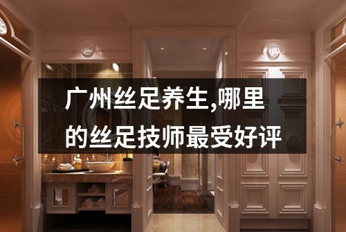 广州丝足养生,哪里的丝足技师最受好评
