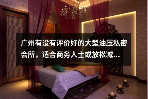 广州有没有评价好的大型油压私密会所,适合商务人士或放松减压?