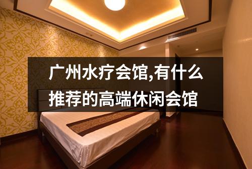 广州水疗会馆,有什么推荐的高端休闲会馆