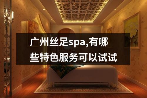 广州丝足spa,有哪些特色服务可以试试
