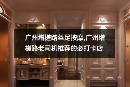 广州增槎路丝足按摩,广州增槎路老司机推荐的必打卡店