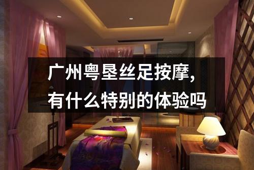 广州粤垦丝足按摩,有什么特别的体验吗