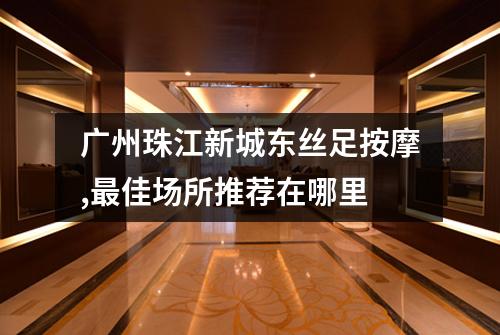 广州珠江新城东丝足按摩,最佳场所推荐在哪里