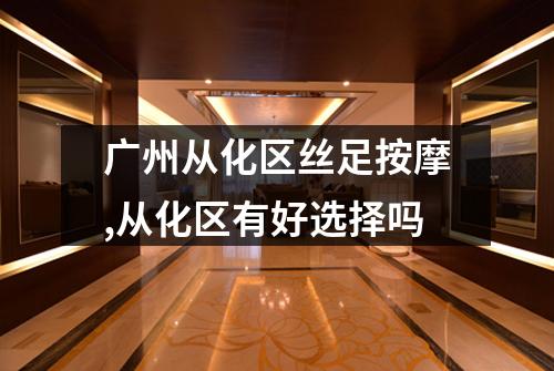广州从化区丝足按摩,从化区有好选择吗
